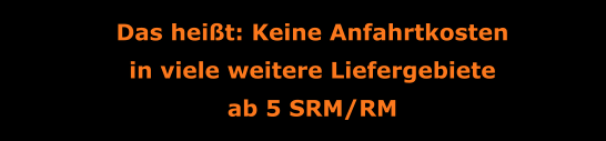 Das heißt: Keine Anfahrtkosten in viele weitere Liefergebiete ab 5 SRM/RM