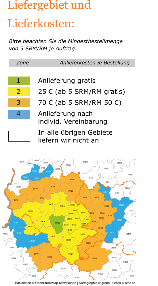 Liefergebiet und Lieferkosten:   Bitte beachten Sie die Mindestbestellmenge von 3 SRM/RM je Auftrag. Zone			Anlieferkosten je Bestellung  1		Anlieferung gratis 2		25 € (ab 5 SRM/RM gratis) 3		70 € (ab 5 SRM/RM 50 €) 4		Anlieferung nach  		individ. Vereinbarung In alle übrigen Gebiete liefern wir nicht an