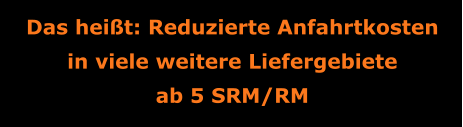 Das heißt: Reduzierte Anfahrtkosten in viele weitere Liefergebiete ab 5 SRM/RM